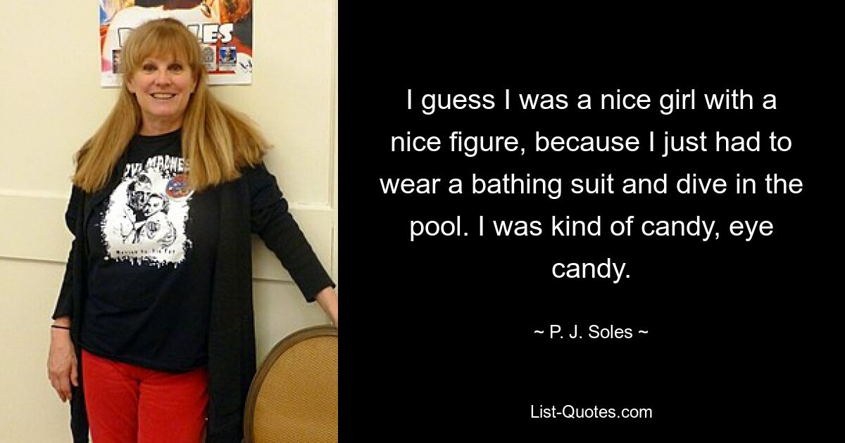 I guess I was a nice girl with a nice figure, because I just had to wear a bathing suit and dive in the pool. I was kind of candy, eye candy. — © P. J. Soles