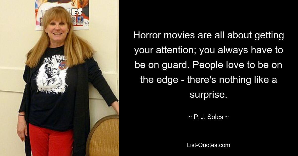 Horror movies are all about getting your attention; you always have to be on guard. People love to be on the edge - there's nothing like a surprise. — © P. J. Soles