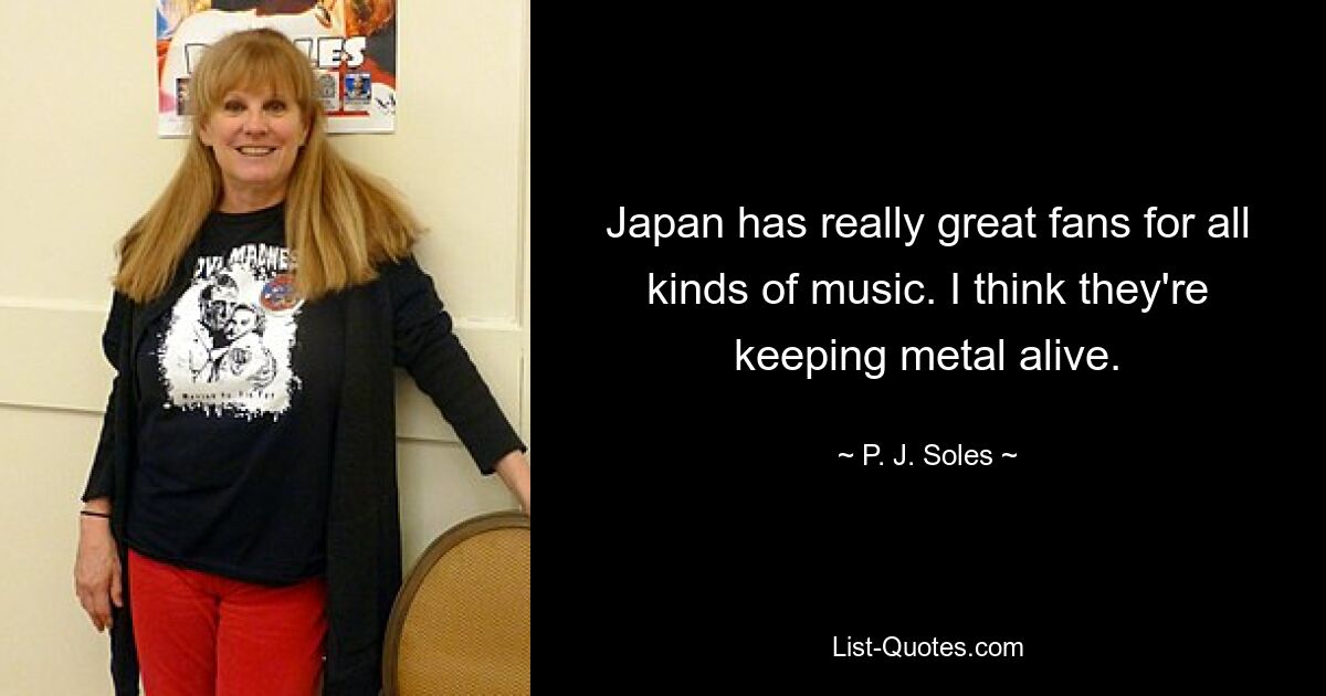 Japan has really great fans for all kinds of music. I think they're keeping metal alive. — © P. J. Soles