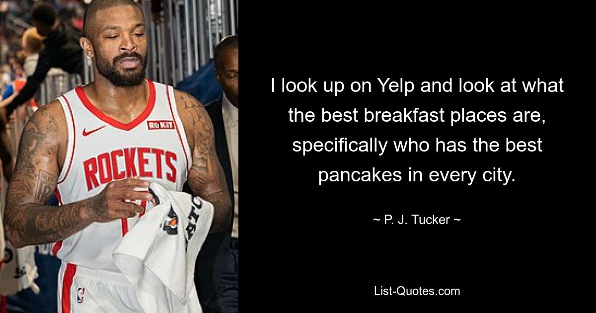 I look up on Yelp and look at what the best breakfast places are, specifically who has the best pancakes in every city. — © P. J. Tucker