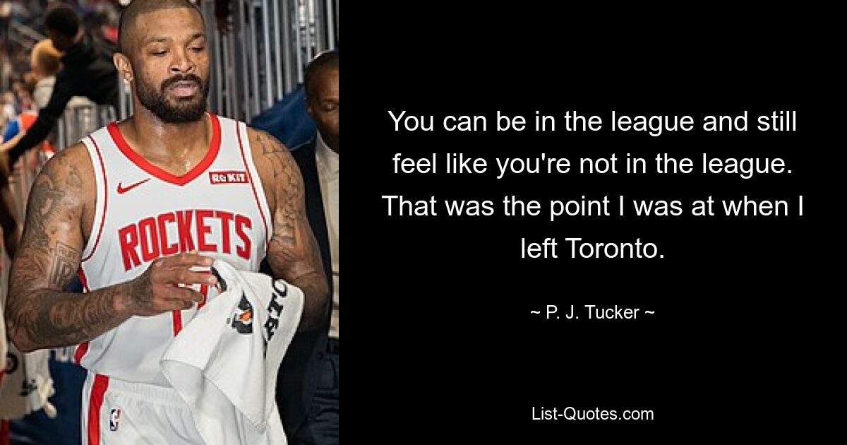 You can be in the league and still feel like you're not in the league. That was the point I was at when I left Toronto. — © P. J. Tucker