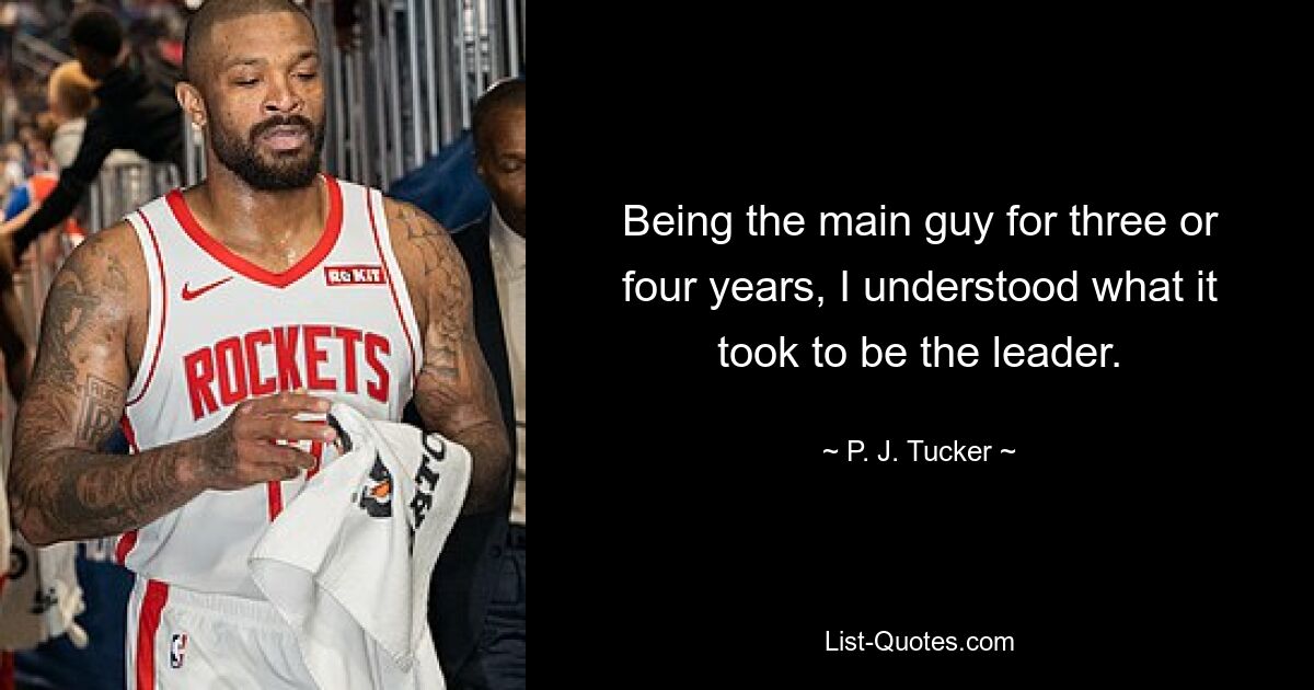 Being the main guy for three or four years, I understood what it took to be the leader. — © P. J. Tucker