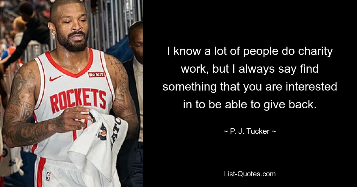 I know a lot of people do charity work, but I always say find something that you are interested in to be able to give back. — © P. J. Tucker