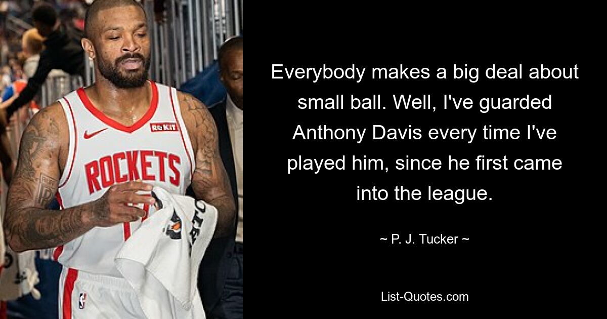 Everybody makes a big deal about small ball. Well, I've guarded Anthony Davis every time I've played him, since he first came into the league. — © P. J. Tucker