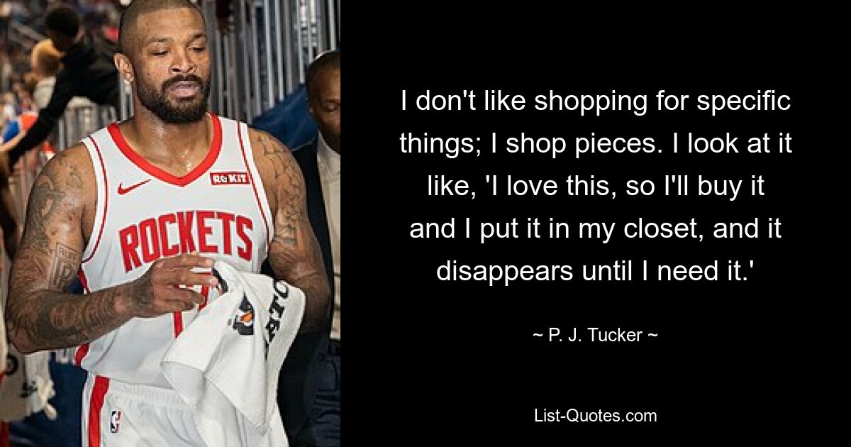 I don't like shopping for specific things; I shop pieces. I look at it like, 'I love this, so I'll buy it and I put it in my closet, and it disappears until I need it.' — © P. J. Tucker