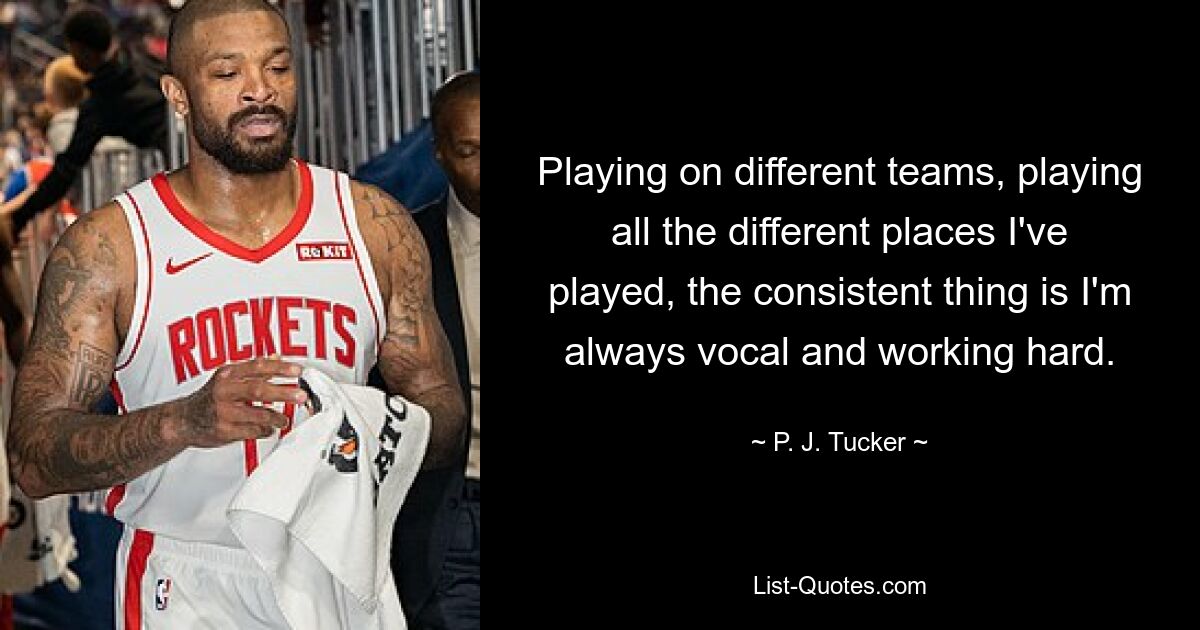 Playing on different teams, playing all the different places I've played, the consistent thing is I'm always vocal and working hard. — © P. J. Tucker