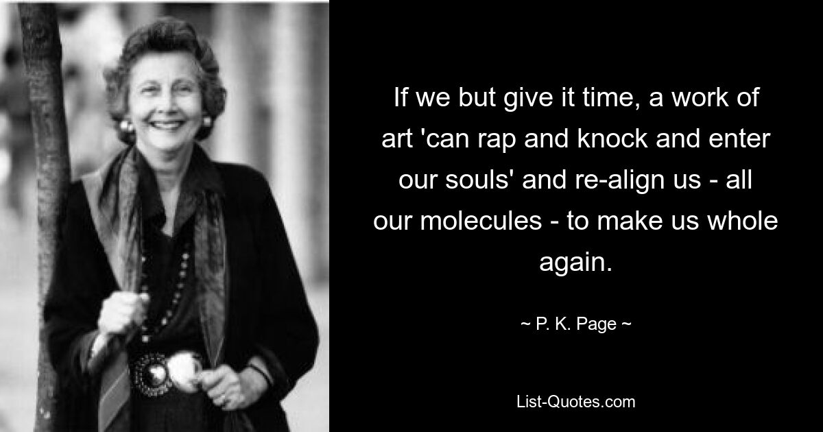 If we but give it time, a work of art 'can rap and knock and enter our souls' and re-align us - all our molecules - to make us whole again. — © P. K. Page