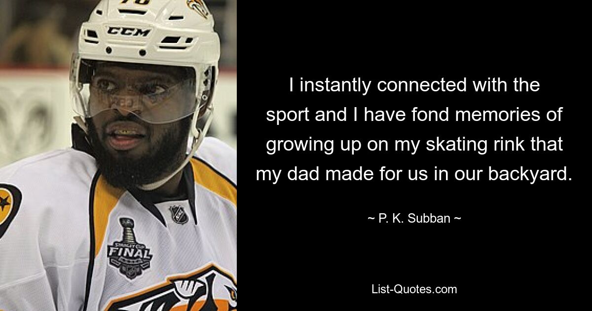 I instantly connected with the sport and I have fond memories of growing up on my skating rink that my dad made for us in our backyard. — © P. K. Subban