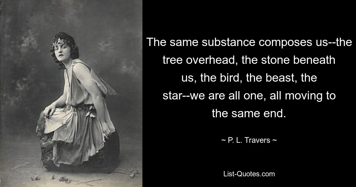 The same substance composes us--the tree overhead, the stone beneath us, the bird, the beast, the star--we are all one, all moving to the same end. — © P. L. Travers