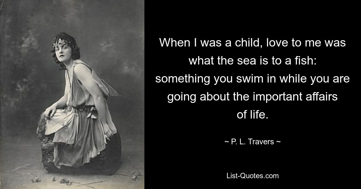 When I was a child, love to me was what the sea is to a fish: something you swim in while you are going about the important affairs of life. — © P. L. Travers