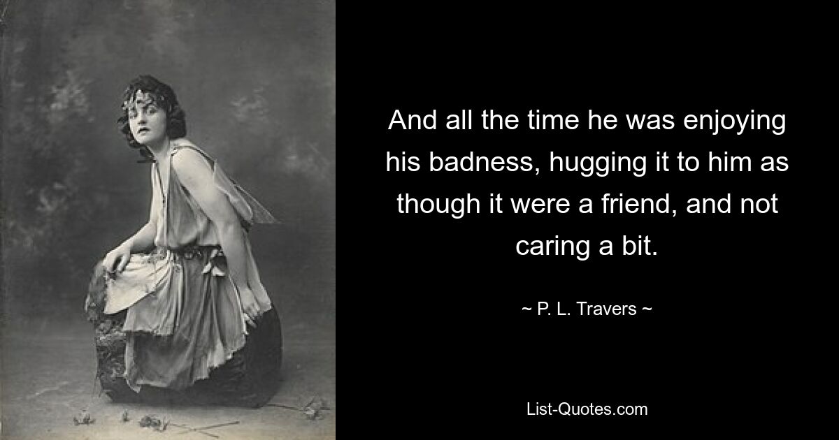 And all the time he was enjoying his badness, hugging it to him as though it were a friend, and not caring a bit. — © P. L. Travers