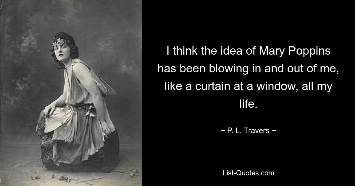 I think the idea of Mary Poppins has been blowing in and out of me, like a curtain at a window, all my life. — © P. L. Travers