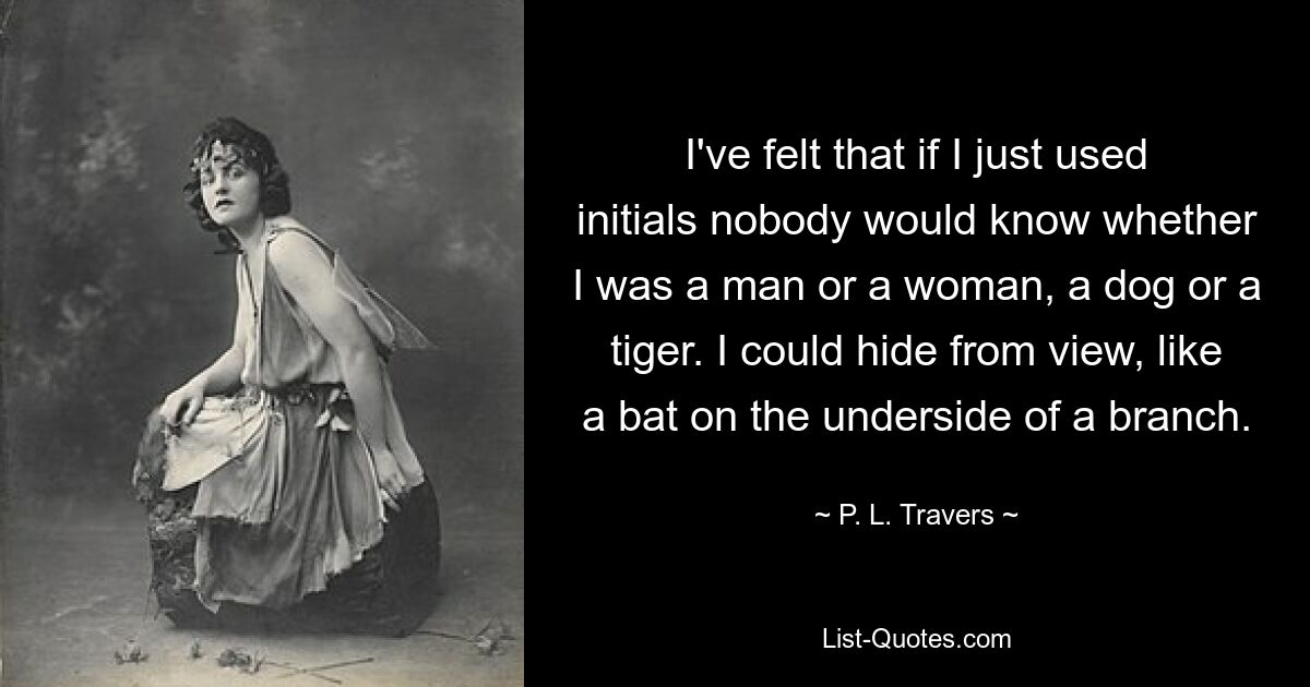 I've felt that if I just used initials nobody would know whether I was a man or a woman, a dog or a tiger. I could hide from view, like a bat on the underside of a branch. — © P. L. Travers