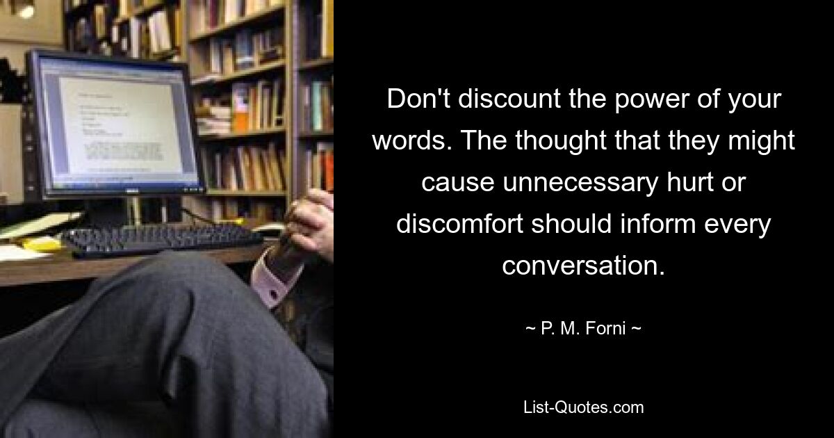 Don't discount the power of your words. The thought that they might cause unnecessary hurt or discomfort should inform every conversation. — © P. M. Forni