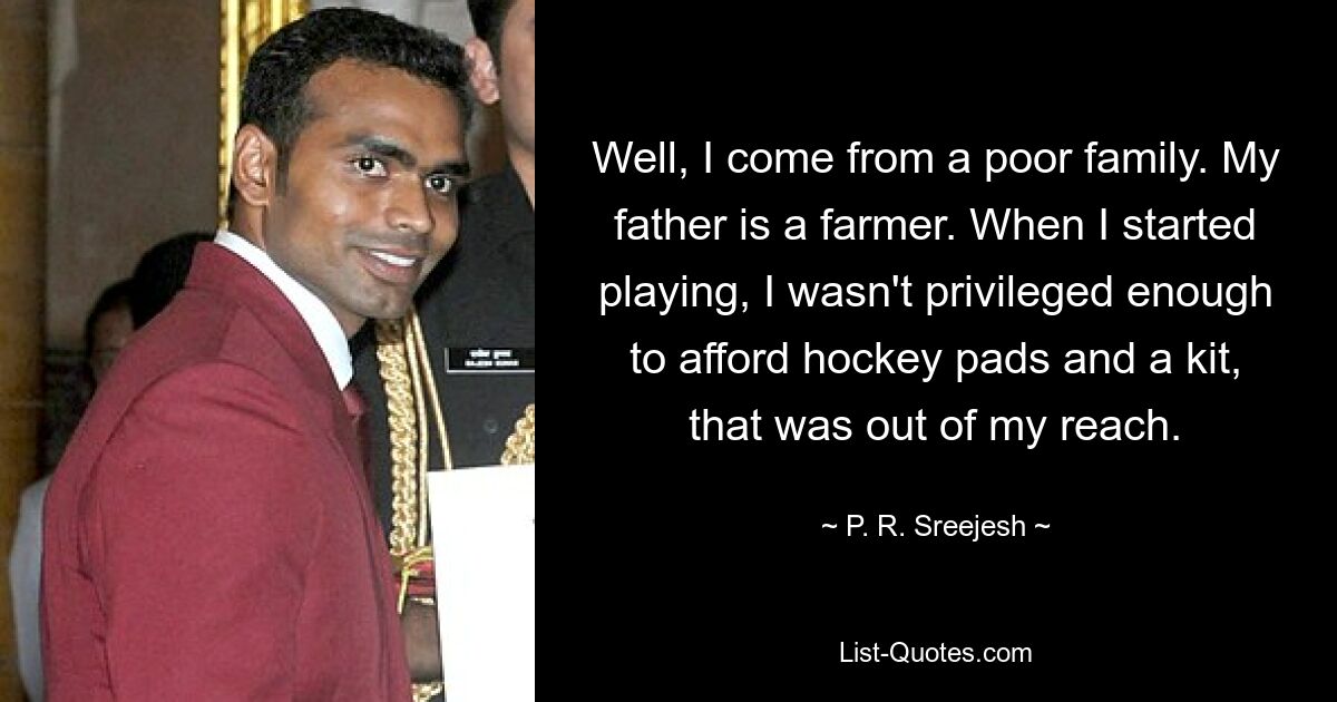 Well, I come from a poor family. My father is a farmer. When I started playing, I wasn't privileged enough to afford hockey pads and a kit, that was out of my reach. — © P. R. Sreejesh