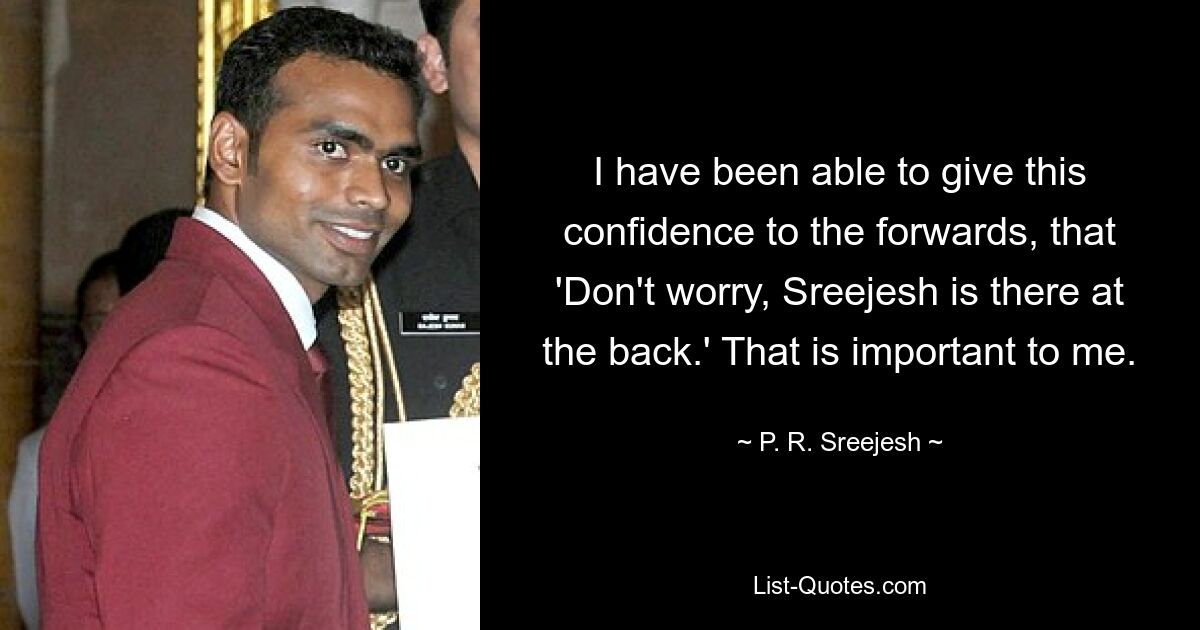 I have been able to give this confidence to the forwards, that 'Don't worry, Sreejesh is there at the back.' That is important to me. — © P. R. Sreejesh