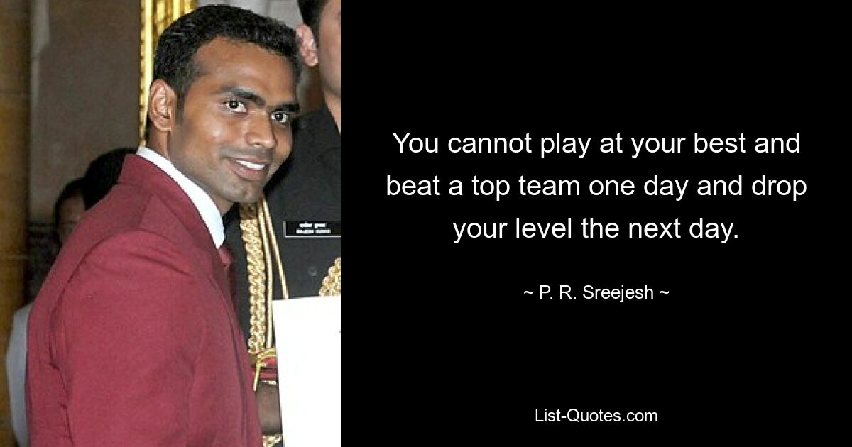 You cannot play at your best and beat a top team one day and drop your level the next day. — © P. R. Sreejesh