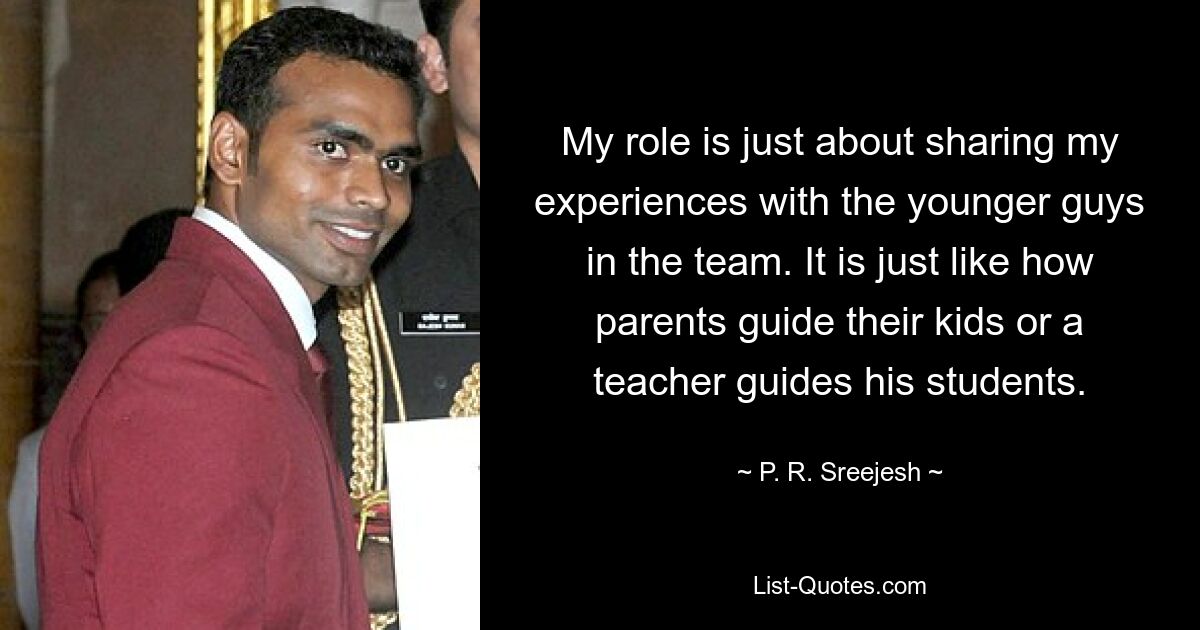 My role is just about sharing my experiences with the younger guys in the team. It is just like how parents guide their kids or a teacher guides his students. — © P. R. Sreejesh