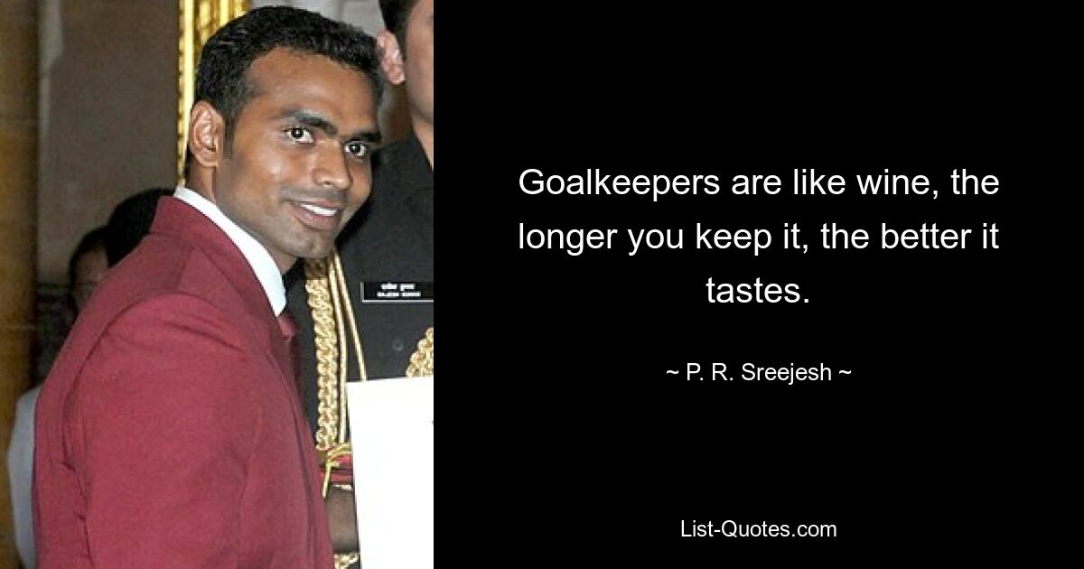 Goalkeepers are like wine, the longer you keep it, the better it tastes. — © P. R. Sreejesh