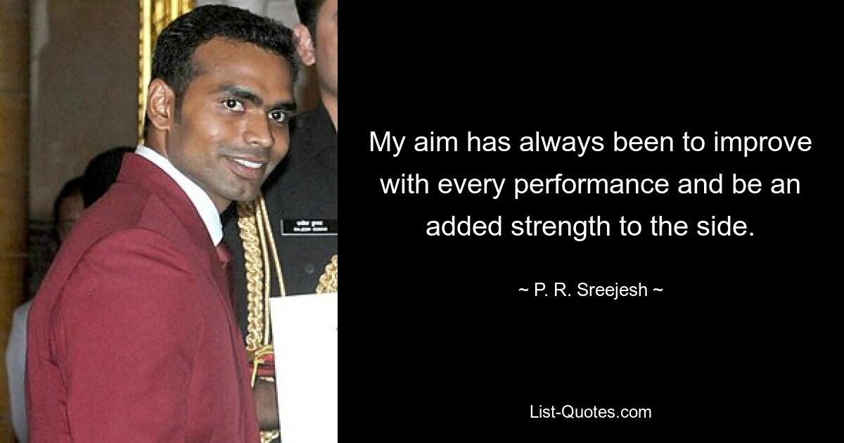 My aim has always been to improve with every performance and be an added strength to the side. — © P. R. Sreejesh