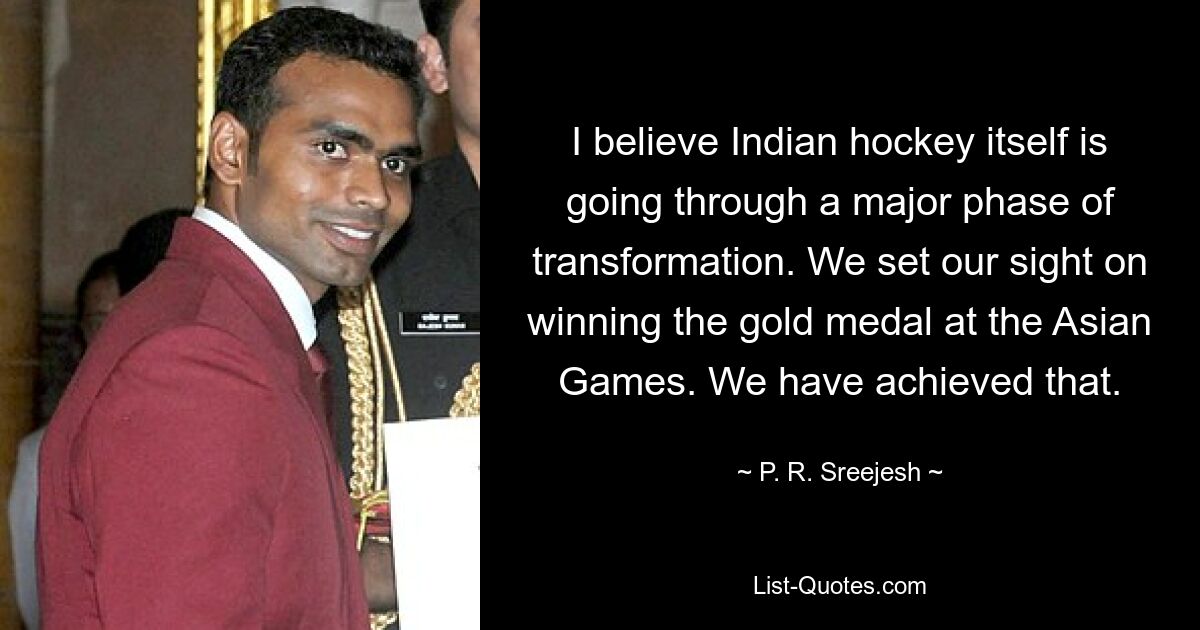 I believe Indian hockey itself is going through a major phase of transformation. We set our sight on winning the gold medal at the Asian Games. We have achieved that. — © P. R. Sreejesh