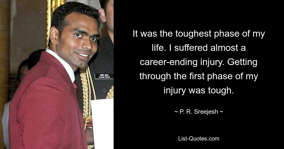 It was the toughest phase of my life. I suffered almost a career-ending injury. Getting through the first phase of my injury was tough. — © P. R. Sreejesh