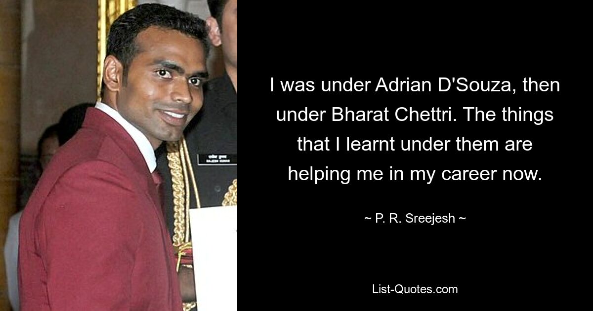 I was under Adrian D'Souza, then under Bharat Chettri. The things that I learnt under them are helping me in my career now. — © P. R. Sreejesh