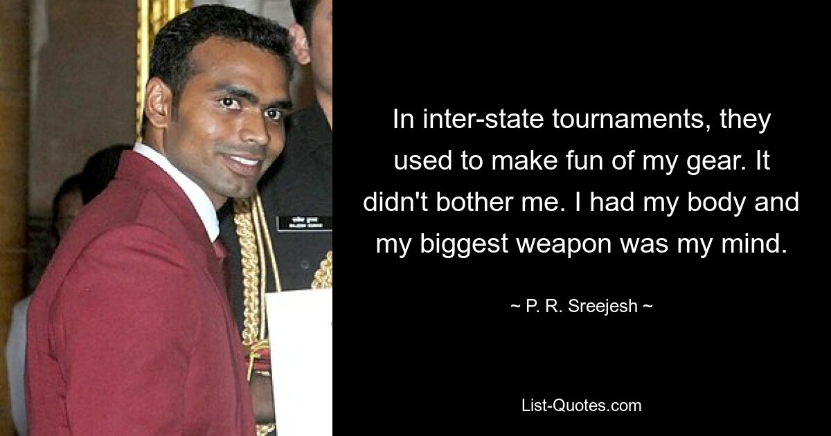 In inter-state tournaments, they used to make fun of my gear. It didn't bother me. I had my body and my biggest weapon was my mind. — © P. R. Sreejesh