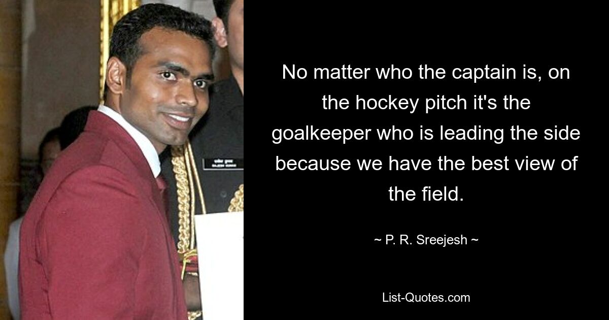 No matter who the captain is, on the hockey pitch it's the goalkeeper who is leading the side because we have the best view of the field. — © P. R. Sreejesh