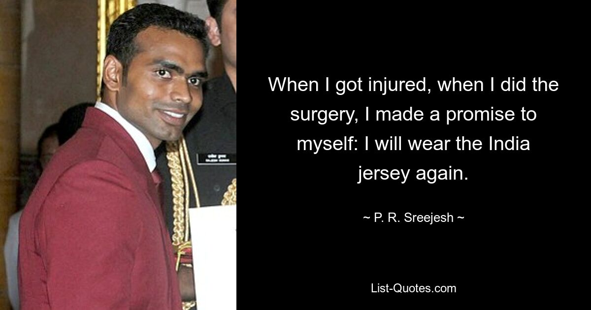 When I got injured, when I did the surgery, I made a promise to myself: I will wear the India jersey again. — © P. R. Sreejesh