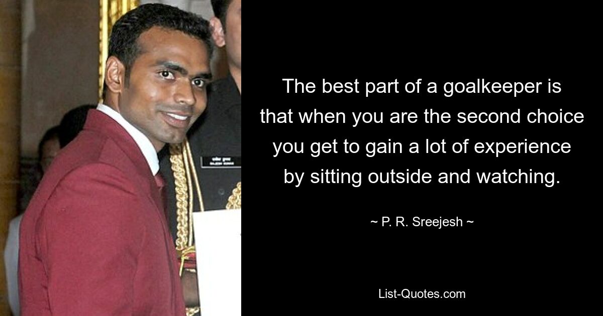 The best part of a goalkeeper is that when you are the second choice you get to gain a lot of experience by sitting outside and watching. — © P. R. Sreejesh