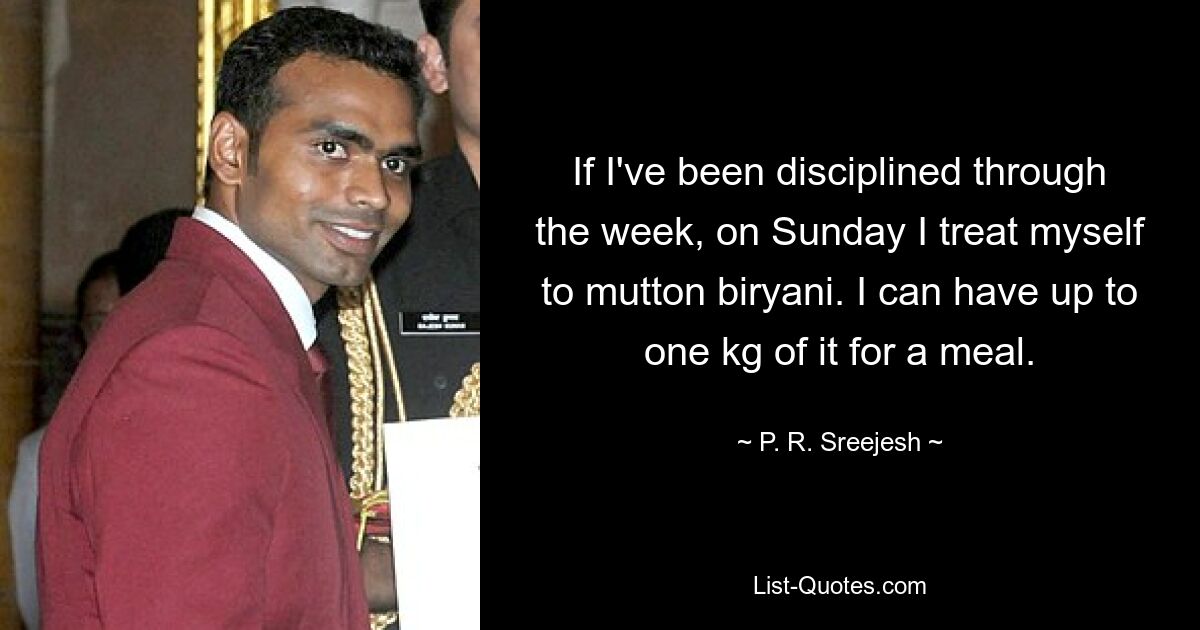 If I've been disciplined through the week, on Sunday I treat myself to mutton biryani. I can have up to one kg of it for a meal. — © P. R. Sreejesh