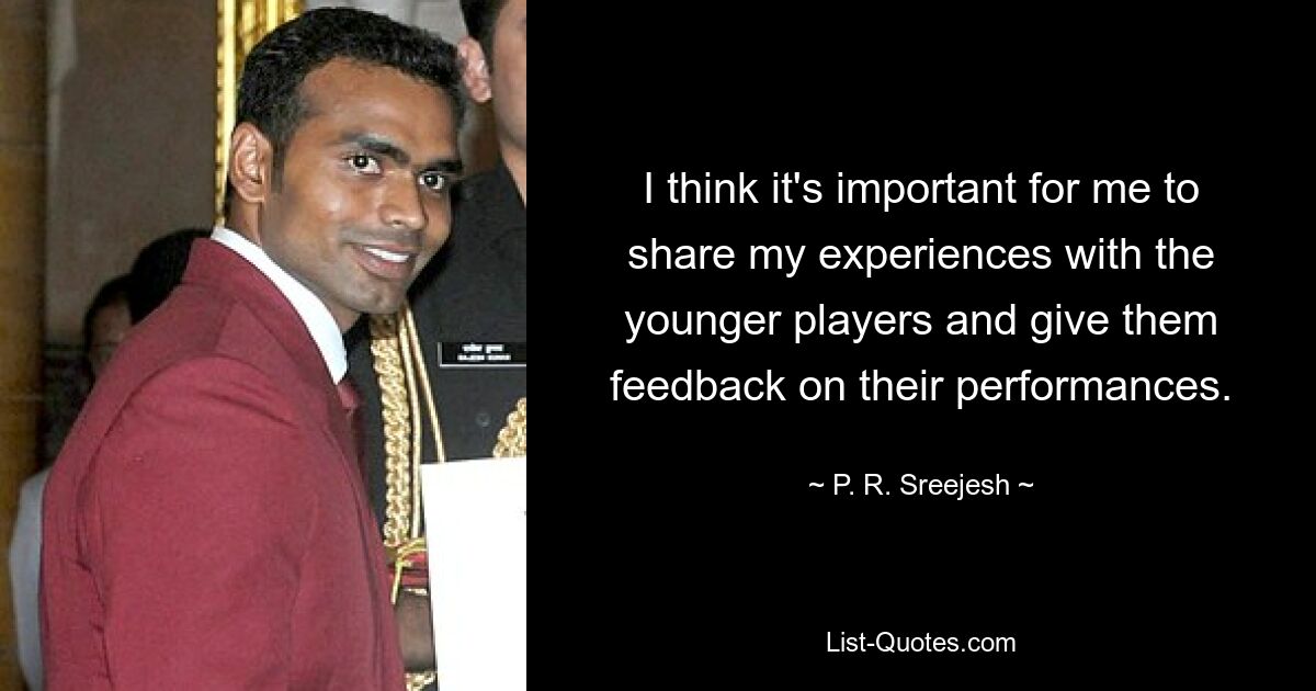 I think it's important for me to share my experiences with the younger players and give them feedback on their performances. — © P. R. Sreejesh