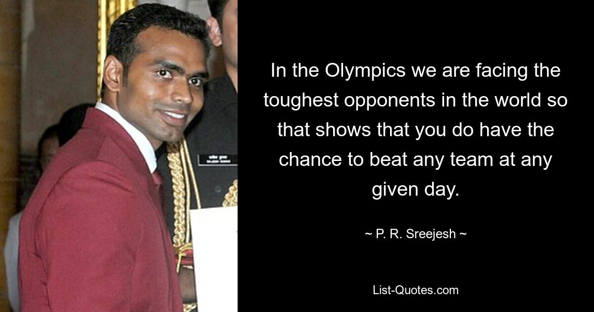 In the Olympics we are facing the toughest opponents in the world so that shows that you do have the chance to beat any team at any given day. — © P. R. Sreejesh