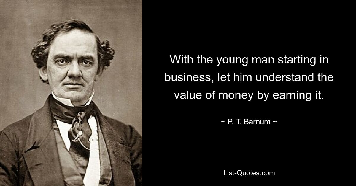 With the young man starting in business, let him understand the value of money by earning it. — © P. T. Barnum