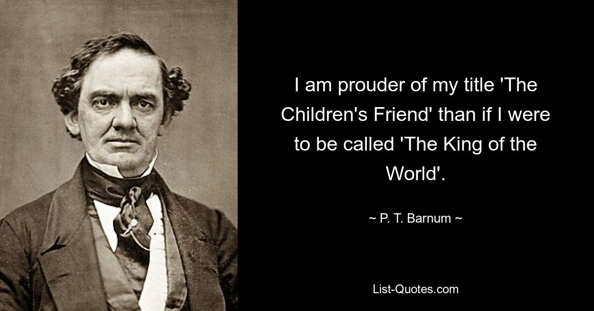 I am prouder of my title 'The Children's Friend' than if I were to be called 'The King of the World'. — © P. T. Barnum