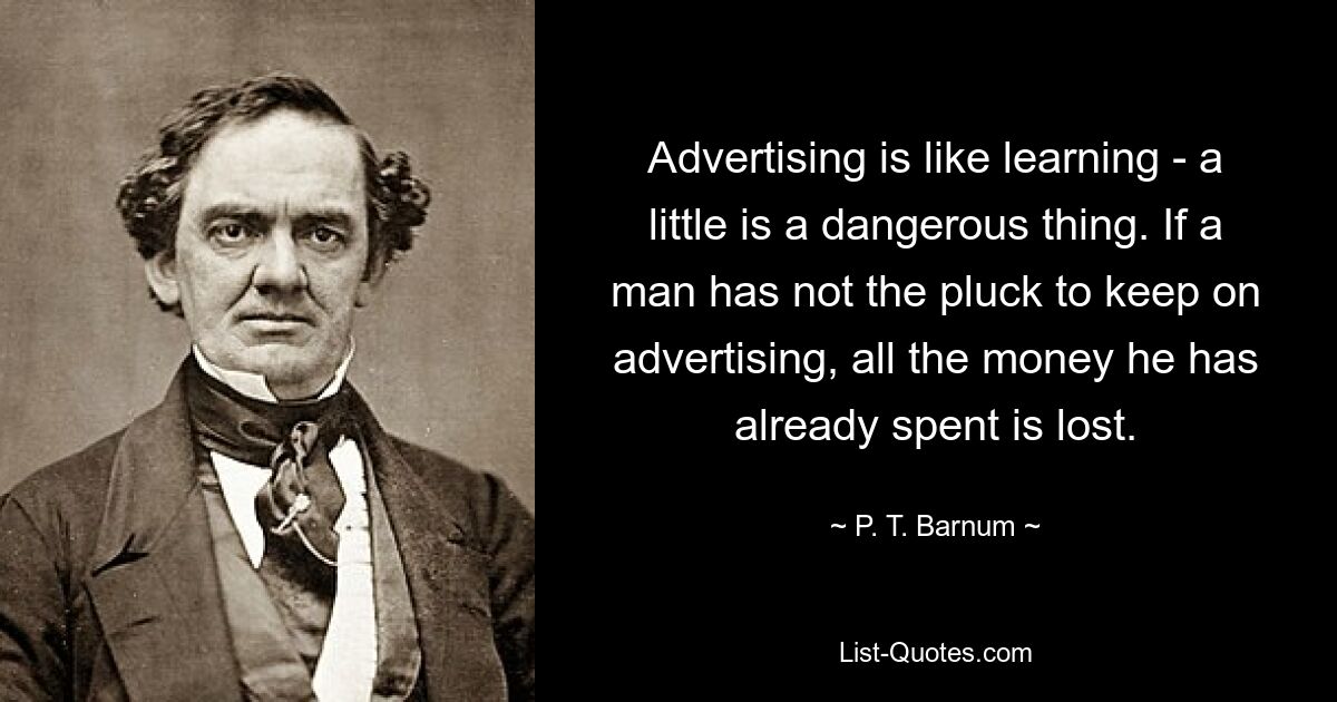 Advertising is like learning - a little is a dangerous thing. If a man has not the pluck to keep on advertising, all the money he has already spent is lost. — © P. T. Barnum