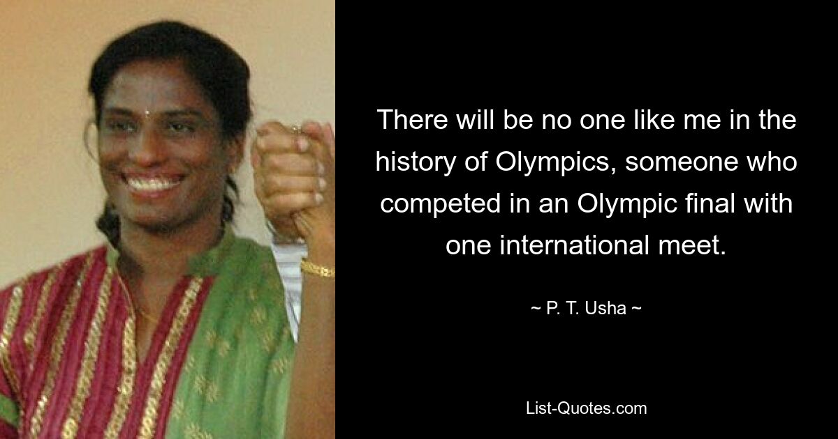 There will be no one like me in the history of Olympics, someone who competed in an Olympic final with one international meet. — © P. T. Usha