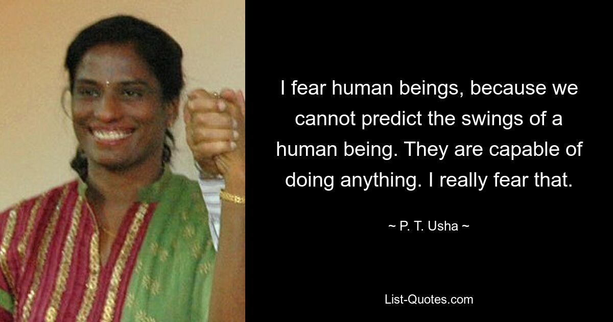 I fear human beings, because we cannot predict the swings of a human being. They are capable of doing anything. I really fear that. — © P. T. Usha