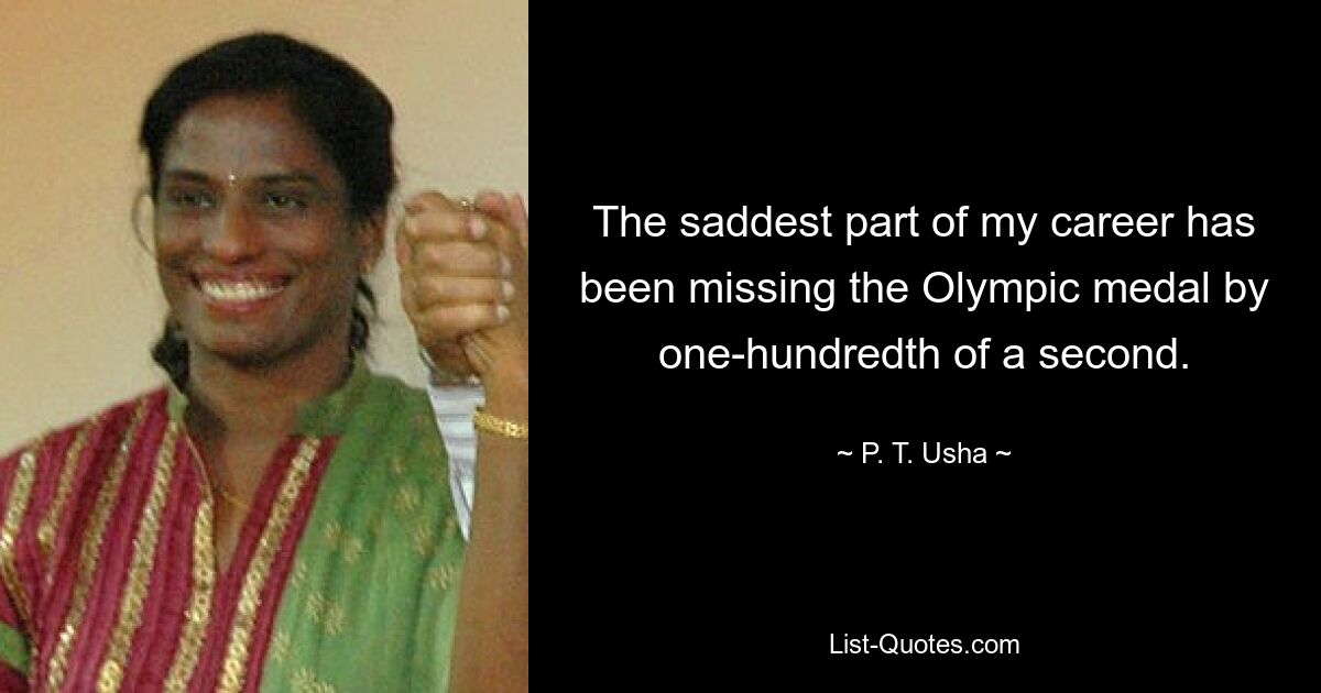 The saddest part of my career has been missing the Olympic medal by one-hundredth of a second. — © P. T. Usha