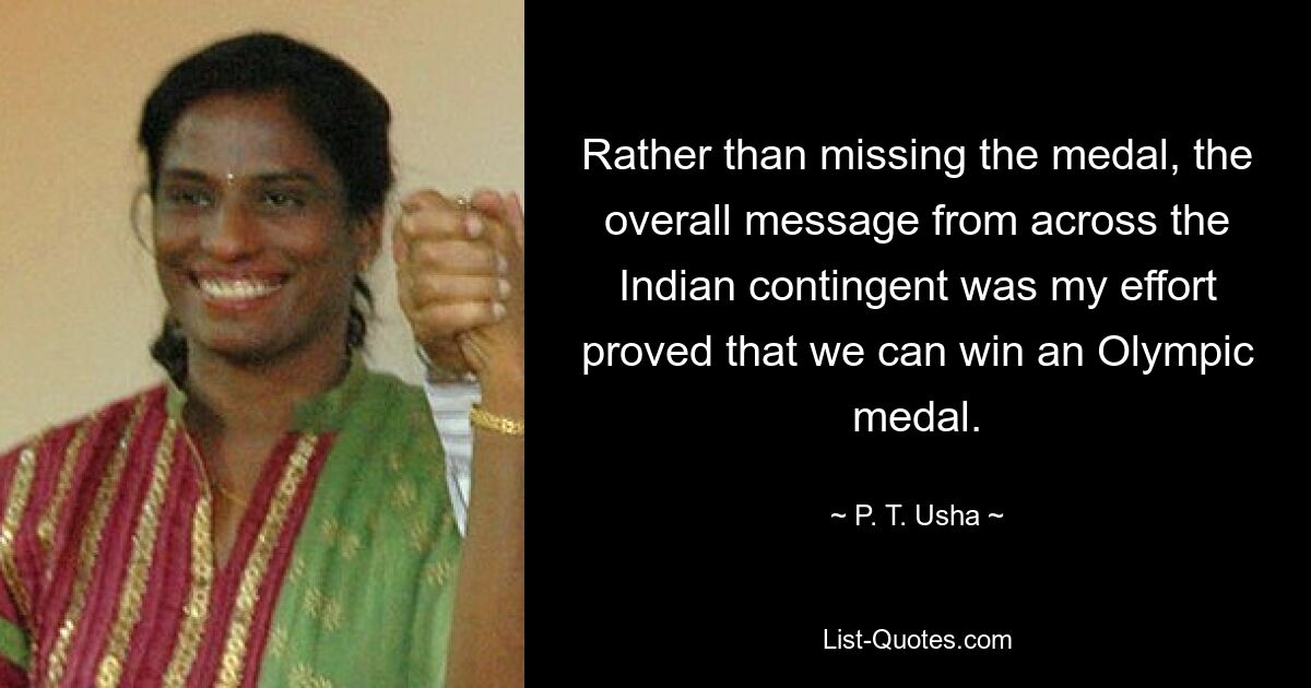 Rather than missing the medal, the overall message from across the Indian contingent was my effort proved that we can win an Olympic medal. — © P. T. Usha