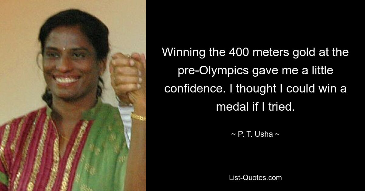 Winning the 400 meters gold at the pre-Olympics gave me a little confidence. I thought I could win a medal if I tried. — © P. T. Usha