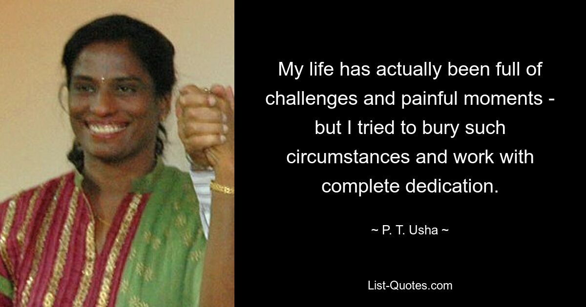 My life has actually been full of challenges and painful moments - but I tried to bury such circumstances and work with complete dedication. — © P. T. Usha