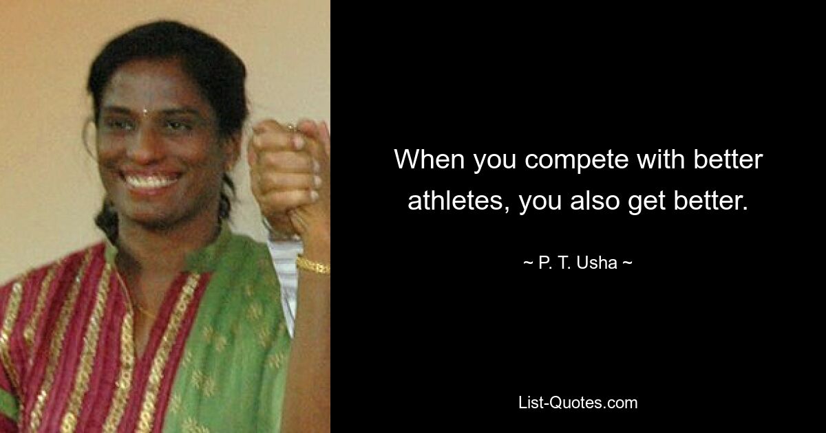 When you compete with better athletes, you also get better. — © P. T. Usha