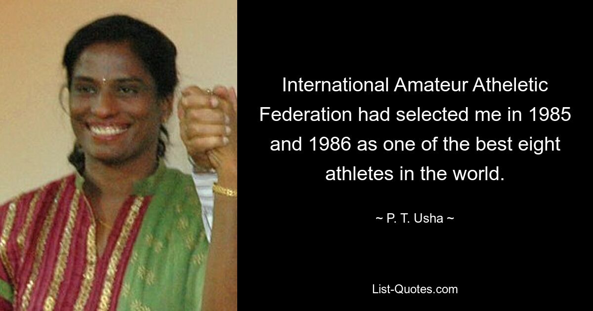 International Amateur Atheletic Federation had selected me in 1985 and 1986 as one of the best eight athletes in the world. — © P. T. Usha