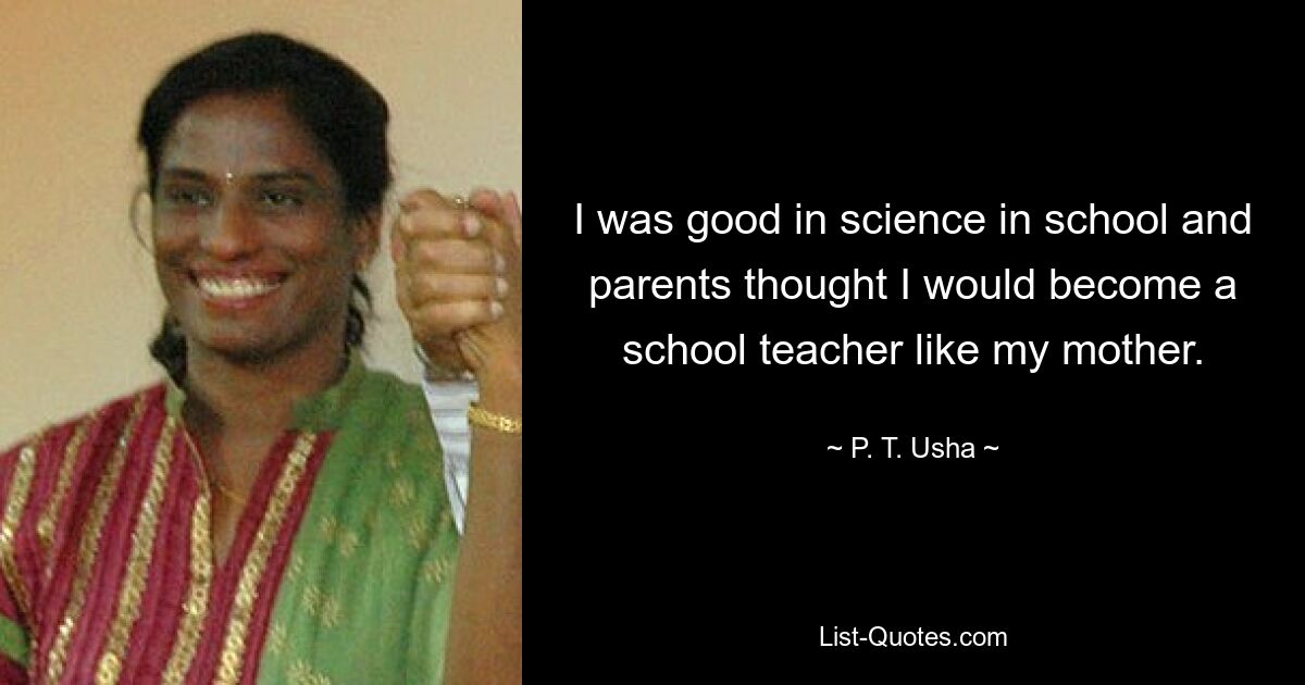 I was good in science in school and parents thought I would become a school teacher like my mother. — © P. T. Usha