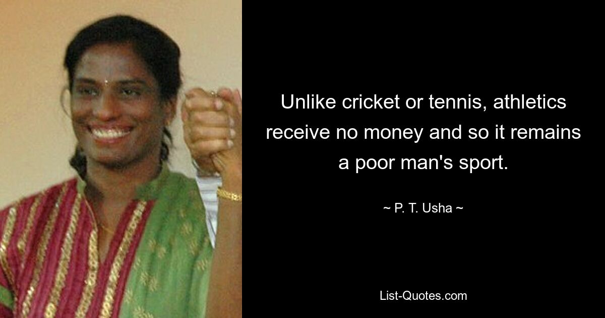 Unlike cricket or tennis, athletics receive no money and so it remains a poor man's sport. — © P. T. Usha