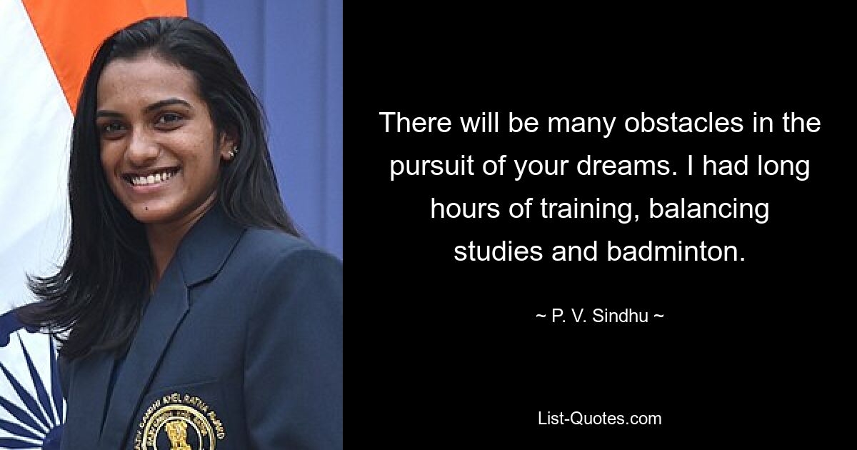 There will be many obstacles in the pursuit of your dreams. I had long hours of training, balancing studies and badminton. — © P. V. Sindhu