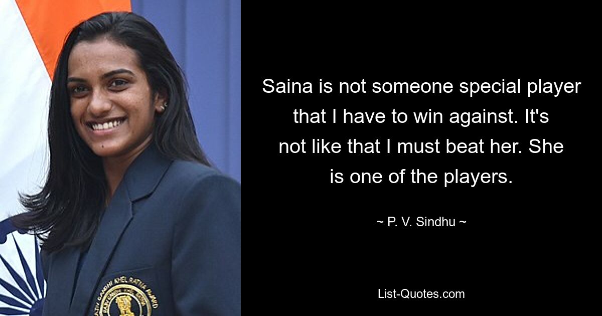 Saina is not someone special player that I have to win against. It's not like that I must beat her. She is one of the players. — © P. V. Sindhu