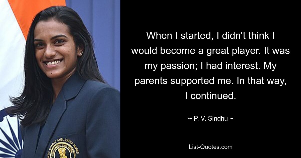 When I started, I didn't think I would become a great player. It was my passion; I had interest. My parents supported me. In that way, I continued. — © P. V. Sindhu